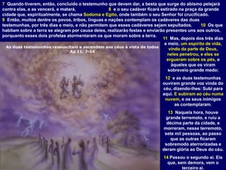 As duas testemunhas ressuscitam e ascendem aos céus à vista de todos
Ap 11: 7-14
7 Quando tiverem, então, concluído o testemunho que devem dar, a besta que surge do abismo pelejará
contra elas, e as vencerá, e matará, 8 e o seu cadáver ficará estirado na praça da grande
cidade que, espiritualmente, se chama Sodoma e Egito, onde também o seu Senhor foi crucificado.
9 Então, muitos dentre os povos, tribos, línguas e nações contemplam os cadáveres das duas
testemunhas, por três dias e meio, e não permitem que esses cadáveres sejam sepultados. 10 Os que
habitam sobre a terra se alegram por causa deles, realizarão festas e enviarão presentes uns aos outros,
porquanto esses dois profetas atormentaram os que moram sobre a terra.
11 Mas, depois dos três dias
e meio, um espírito de vida,
vindo da parte de Deus,
neles penetrou, e eles se
ergueram sobre os pés, e
àqueles que os viram
sobreveio grande medo;
12 e as duas testemunhas
ouviram grande voz vinda do
céu, dizendo-lhes: Subi para
aqui. E subiram ao céu numa
nuvem, e os seus inimigos
as contemplaram.
13 Naquela hora, houve
grande terremoto, e ruiu a
décima parte da cidade, e
morreram, nesse terremoto,
sete mil pessoas, ao passo
que as outras ficaram
sobremodo aterrorizadas e
deram glória ao Deus do céu.
14 Passou o segundo ai. Eis
que, sem demora, vem o
terceiro ai.
 