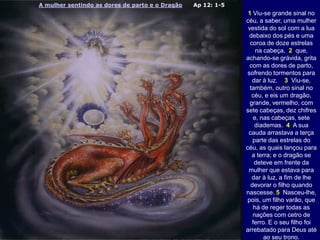 A mulher sentindo as dores de parto e o Dragão Ap 12: 1-5
1 Viu-se grande sinal no
céu, a saber, uma mulher
vestida do sol com a lua
debaixo dos pés e uma
coroa de doze estrelas
na cabeça, 2 que,
achando-se grávida, grita
com as dores de parto,
sofrendo tormentos para
dar à luz. 3 Viu-se,
também, outro sinal no
céu, e eis um dragão,
grande, vermelho, com
sete cabeças, dez chifres
e, nas cabeças, sete
diademas. 4 A sua
cauda arrastava a terça
parte das estrelas do
céu, as quais lançou para
a terra; e o dragão se
deteve em frente da
mulher que estava para
dar à luz, a fim de lhe
devorar o filho quando
nascesse. 5 Nasceu-lhe,
pois, um filho varão, que
há de reger todas as
nações com cetro de
ferro. E o seu filho foi
arrebatado para Deus até
ao seu trono.
 