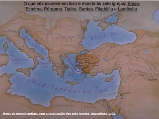 Mapa do mundo antigo, com a localização das sete igrejas Apocalipse 1: 11
O que vês escreve em livro e manda às sete igrejas: Éfeso,
Esmirna, Pérgamo, Tiatira, Sardes, Filadélfia e Laodicéia
 