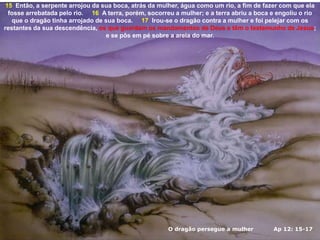 O dragão persegue a mulher Ap 12: 15-17
15 Então, a serpente arrojou da sua boca, atrás da mulher, água como um rio, a fim de fazer com que ela
fosse arrebatada pelo rio. 16 A terra, porém, socorreu a mulher; e a terra abriu a boca e engoliu o rio
que o dragão tinha arrojado de sua boca. 17 Irou-se o dragão contra a mulher e foi pelejar com os
restantes da sua descendência, os que guardam os mandamentos de Deus e têm o testemunho de Jesus;
e se pôs em pé sobre a areia do mar.
 
