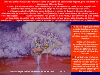 Os sete anjos com as sete taças da ira de Deus Ap 15
6 e os sete anjos que tinham
os sete flagelos saíram do
santuário, vestidos de linho
puro e resplandecente e
cingidos ao peito com cintas
de ouro.
7 Então, um dos quatro
seres viventes deu aos sete
anjos sete taças de ouro,
cheias da cólera de Deus,
que vive pelos séculos dos
séculos.
8 O santuário se encheu de
fumaça procedente da glória
de Deus e do seu poder, e
ninguém podia penetrar no
santuário, enquanto não se
cumprissem os sete flagelos
dos sete anjos
1 Vi no céu outro sinal grande e admirável: sete anjos tendo os sete últimos flagelos, pois com estes se
consumou a cólera de Deus.
2 Vi como que um mar de vidro, mesclado de fogo, e os vencedores da besta, da sua imagem e do
número do seu nome, que se achavam em pé no mar de vidro, tendo harpas de Deus;
3 e entoavam o cântico de Moisés, servo de Deus, e o cântico do Cordeiro, dizendo: Grandes e
admiráveis são as tuas obras, Senhor Deus, Todo-Poderoso! Justos e verdadeiros são os teus caminhos,
ó Rei das nações! 4 Quem não temerá e não glorificará o teu nome, ó Senhor? Pois só tu és santo;
por isso, todas as nações virão e adorarão diante de ti, porque os teus atos de justiça se fizeram
manifestos. 5 Depois destas coisas, olhei, e abriu-se no céu o santuário do tabernáculo do Testemunho,
 