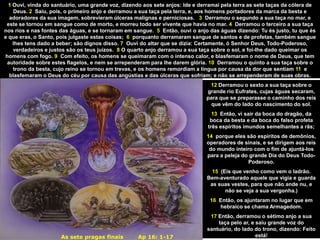 As sete pragas finais Ap 16: 1-17
12 Derramou o sexto a sua taça sobre o
grande rio Eufrates, cujas águas secaram,
para que se preparasse o caminho dos reis
que vêm do lado do nascimento do sol.
13 Então, vi sair da boca do dragão, da
boca da besta e da boca do falso profeta
três espíritos imundos semelhantes a rãs;
14 porque eles são espíritos de demônios,
operadores de sinais, e se dirigem aos reis
do mundo inteiro com o fim de ajuntá-los
para a peleja do grande Dia do Deus Todo-
Poderoso.
15 (Eis que venho como vem o ladrão.
Bem-aventurado aquele que vigia e guarda
as suas vestes, para que não ande nu, e
não se veja a sua vergonha.)
16 Então, os ajuntaram no lugar que em
hebraico se chama Armagedom.
17 Então, derramou o sétimo anjo a sua
taça pelo ar, e saiu grande voz do
santuário, do lado do trono, dizendo: Feito
está!
1 Ouvi, vinda do santuário, uma grande voz, dizendo aos sete anjos: Ide e derramai pela terra as sete taças da cólera de
Deus. 2 Saiu, pois, o primeiro anjo e derramou a sua taça pela terra, e, aos homens portadores da marca da besta e
adoradores da sua imagem, sobrevieram úlceras malignas e perniciosas. 3 Derramou o segundo a sua taça no mar, e
este se tornou em sangue como de morto, e morreu todo ser vivente que havia no mar. 4 Derramou o terceiro a sua taça
nos rios e nas fontes das águas, e se tornaram em sangue. 5 Então, ouvi o anjo das águas dizendo: Tu és justo, tu que és
e que eras, o Santo, pois julgaste estas coisas; 6 porquanto derramaram sangue de santos e de profetas, também sangue
lhes tens dado a beber; são dignos disso. 7 Ouvi do altar que se dizia: Certamente, ó Senhor Deus, Todo-Poderoso,
verdadeiros e justos são os teus juízos. 8 O quarto anjo derramou a sua taça sobre o sol, e foi-lhe dado queimar os
homens com fogo. 9 Com efeito, os homens se queimaram com o intenso calor, e blasfemaram o nome de Deus, que tem
autoridade sobre estes flagelos, e nem se arrependeram para lhe darem glória. 10 Derramou o quinto a sua taça sobre o
trono da besta, cujo reino se tornou em trevas, e os homens remordiam a língua por causa da dor que sentiam 11 e
blasfemaram o Deus do céu por causa das angústias e das úlceras que sofriam; e não se arrependeram de suas obras.
 