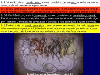 Os quatro cavaleiros do Apocalipse Ap 6: 1-8
6: 2 Vi, então, eis um cavalo branco e o seu cavaleiro com um arco; e foi-lhe dada uma
coroa; e ele saiu vencendo e para vencer
6: 4 E saiu outro cavalo vermelho e ao seu cavaleiro, foi lhe dado tirar a paz da terra, p/
que os homens se matassem uns aos outros; também lhe foi dada uma grande espada
6: 5-6 Vem! Então, vi, e eis 1 cavalo preto e o seu cavaleiro com uma balança na mão.
E ouvi uma como voz no meio dos quatro seres viventes dizendo: Uma medida de trigo
por 1 denário; 3 medidas de cevada por 1 denário; e não danifiques o azeite e o vinho.
6: 8 E olhei, e eis um cavalo amarelo e o seu cavaleiro, sendo este chamado Morte; e o
inferno o estava seguindo, e foi lhe dada autoridade sobre a quarta parte da terra para
matar à espada, pela fome, com a mortandade e por meio das feras da terra
 