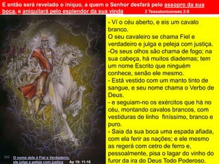 E então será revelado o iníquo, a quem o Senhor desfará pelo assopro da sua
boca, e aniquilará pelo esplendor da sua vinda 2 Tessalonicenses 2:8
O nome dele é Fiel e Verdadeiro;
ele julga e peleja com justiça Ap 19: 11-16
- Ví o céu aberto, e eis um cavalo
branco.
O seu cavaleiro se chama Fiel e
verdadeiro e julga e peleja com justiça.
-Os seus olhos são chama de fogo; na
sua cabeça, há muitos diademas; tem
um nome Escrito que ninguém
conhece, senão ele mesmo.
- Está vestido com um manto tinto de
sangue, e seu nome chama o Verbo de
Deus.
- e seguiam-no os exércitos que há no
céu, montando cavalos brancos, com
vestiduras de linho finíssimo, branco e
puro.
- Saia da sua boca uma espada afiada,
com ela ferir as nações; e ele mesmo
as regerá com cetro de ferro e,
pessoalmente, pisa o lagar do vinho do
furor da ira do Deus Todo Poderoso.
 
