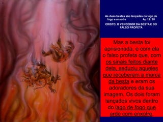 Mas a besta foi
aprisionada, e com ela
o falso profeta que, com
os sinais feitos diante
dela, seduziu aqueles
que receberam a marca
da besta e eram os
adoradores da sua
imagem. Os dois foram
lançados vivos dentro
do lago de fogo que
arde com enxofre.
As duas bestas são lançadas no lago de
fogo e enxofre Ap 19: 20
CRISTO, O VENCEDOR DA BESTA E DO
FALSO PROFETA
 