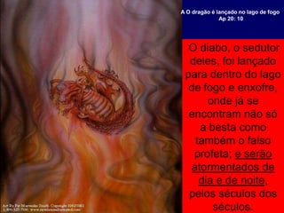 O diabo, o sedutor
deles, foi lançado
para dentro do lago
de fogo e enxofre,
onde já se
encontram não só
a besta como
também o falso
profeta; e serão
atormentados de
dia e de noite,
pelos séculos dos
séculos.
A O dragão é lançado no lago de fogo
Ap 20: 10
 