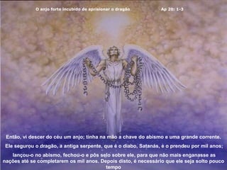 O anjo forte incubido de aprisionar o dragão Ap 20: 1-3
Então, vi descer do céu um anjo; tinha na mão a chave do abismo e uma grande corrente.
Ele segurou o dragão, a antiga serpente, que é o diabo, Satanás, e o prendeu por mil anos;
lançou-o no abismo, fechou-o e pôs selo sobre ele, para que não mais enganasse as
nações até se completarem os mil anos. Depois disto, é necessário que ele seja solto pouco
tempo
 