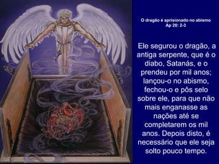 Ele segurou o dragão, a
antiga serpente, que é o
diabo, Satanás, e o
prendeu por mil anos;
lançou-o no abismo,
fechou-o e pôs selo
sobre ele, para que não
mais enganasse as
nações até se
completarem os mil
anos. Depois disto, é
necessário que ele seja
solto pouco tempo.
O dragão é aprisionado no abismo
Ap 20: 2-3
 