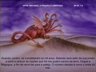 APÓS 1000 ANOS, O DRAGÃO É LIBERTADO AP 20: 7-8
Quando, porém, se completarem os mil anos, Satanás será solto da sua prisão
e sairá a seduzir as nações que há nos quatro cantos da terra, Gogue e
Magogue, a fim de reuni-las para a peleja. O número dessas é como a areia do
mar.
 