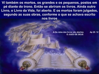 A Os rolos dos livros são abertos Ap 20: 12
O JUIZO DE DEUS
Vi também os mortos, os grandes e os pequenos, postos em
pé diante do trono. Então se abriram os livros. Ainda outro
Livro, o Livro da Vida, foi aberto. E os mortos foram julgados,
segundo as suas obras, conforme o que se achava escrito
nos livros
 