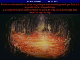 O LAGO DE FOGO Ap 20: 14-15
Então a morte e o inferno foram lançados para dentro do lago de fogo. Esta é a
segunda morte, o lago de fogo.
E, se alguém não foi achado inscrito no Livro da Vida, esse foi lançado para
dentro do lago de fogo
 