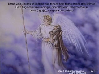 JOÃO É CONDUZIDO PELO ANJO Ap 21: 9
A NOVA JERUSALÉM
Então veio um dos sete anjos que têm as sete taças cheias dos últimos
Sete flagelos e falou comigo, dizendo: Vem, mostrar-te-ei a
noiva ( igreja), a esposa do cordeiro
 