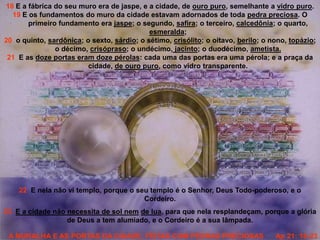 A MURALHA E AS PORTAS DA CIDADE, FEITAS COM PEDRAS PRECIOSAS Ap 21: 18-23
18 E a fábrica do seu muro era de jaspe, e a cidade, de ouro puro, semelhante a vidro puro.
19 E os fundamentos do muro da cidade estavam adornados de toda pedra preciosa. O
primeiro fundamento era jaspe; o segundo, safira; o terceiro, calcedônia; o quarto,
esmeralda;
20 o quinto, sardônica; o sexto, sárdio; o sétimo, crisólito; o oitavo, berilo; o nono, topázio;
o décimo, crisópraso; o undécimo, jacinto; o duodécimo, ametista.
21 E as doze portas eram doze pérolas: cada uma das portas era uma pérola; e a praça da
cidade, de ouro puro, como vidro transparente.
22 E nela não vi templo, porque o seu templo é o Senhor, Deus Todo-poderoso, e o
Cordeiro.
23 E a cidade não necessita de sol nem de lua, para que nela resplandeçam, porque a glória
de Deus a tem alumiado, e o Cordeiro é a sua lâmpada.
 