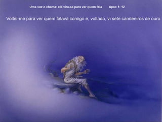Uma voz o chama: ele vira-se para ver quem fala Apoc 1: 12
Voltei-me para ver quem falava comigo e, voltado, vi sete candeeiros de ouro
 