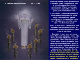 A visão de Jesus glorificado Ap 1: 12-20
Voltei-me para ver quem falava comigo
e, voltado, vi sete candeeiros de ouro
e, no meio dos candeeiros, um
semelhante a filho de homem, com
vestes talares e cingido, à altura do
peito, com uma cinta de ouro.
A sua cabeça e cabelos eram brancos
como alva lã, como neve; os olhos,
como chama de fogo; os pés,
semelhantes ao bronze polido, como
que refinado numa fornalha; a voz,
como voz de muitas águas.
Tinha na mão direita sete estrelas, e da
boca saía-lhe uma afiada espada de
dois gumes. O seu rosto brilhava como
o sol na sua força.
Quando o vi, caí a seus pés como
morto. Porém ele pôs sobre mim a mão
direita, dizendo: Não temas; eu sou o
primeiro e o último e aquele que vive;
estive morto, mas eis que estou vivo
pelos séculos dos séculos e tenho as
chaves da morte e do inferno. Escreve,
pois, as coisas que viste, e as que são,
e as que hão de acontecer depois
destas. Quanto ao mistério das sete
estrelas que viste na minha mão direita
e aos sete candeeiros de ouro, as sete
estrelas são os anjos das sete igrejas, e
os sete candeeiros são as sete igrejas.
 