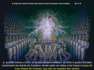 A visão do trono de Deus dos quatro seres viventes e dos anciãos Ap 4: 8
e, quando tomou o livro, os quatro seres viventes e os vinte e quatro anciãos
prostraram-se diante do Cordeiro, tendo cada um deles uma harpa e taças de
ouro cheias de incenso, que são as orações dos santos,
 