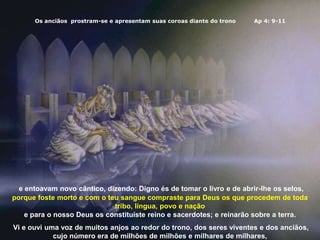 Os anciãos prostram-se e apresentam suas coroas diante do trono Ap 4: 9-11
e entoavam novo cântico, dizendo: Digno és de tomar o livro e de abrir-lhe os selos,
porque foste morto e com o teu sangue compraste para Deus os que procedem de toda
tribo, língua, povo e nação
e para o nosso Deus os constituíste reino e sacerdotes; e reinarão sobre a terra.
Vi e ouvi uma voz de muitos anjos ao redor do trono, dos seres viventes e dos anciãos,
cujo número era de milhões de milhões e milhares de milhares,
 