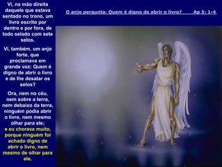 O anjo pergunta: Quem é digno de abrir o livro? Ap 5: 1-4
Vi, na mão direita
daquele que estava
sentado no trono, um
livro escrito por
dentro e por fora, de
todo selado com sete
selos.
Vi, também, um anjo
forte, que
proclamava em
grande voz: Quem é
digno de abrir o livro
e de lhe desatar os
selos?
Ora, nem no céu,
nem sobre a terra,
nem debaixo da terra,
ninguém podia abrir
o livro, nem mesmo
olhar para ele;
e eu chorava muito,
porque ninguém foi
achado digno de
abrir o livro, nem
mesmo de olhar para
ele.
 