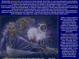 O Cordeiro de Deus, o Leão da Tribo de Judá, é digno de abrir o livro Ap 5: 5-14
Quando abriu o terceiro selo, ouvi o terceiro ser vivente dizendo: Vem! Então, vi, e eis um cavalo preto e o seu cavaleiro
com uma balança na mão. E ouvi uma como que voz no meio dos quatro seres viventes dizendo: Uma medida de trigo por
um denário; três medidas de cevada por um denário; e não danifiques o azeite e o vinho.
Quando o Cordeiro abriu o quarto selo, ouvi a voz do quarto ser vivente dizendo: Vem! E olhei, e eis um cavalo amarelo e
o seu cavaleiro, sendo este chamado Morte; e o Inferno o estava seguindo, e foi-lhes dada autoridade sobre a quarta parte
da terra para matar à espada, pela fome, com a mortandade e por meio das feras da terra.
Quando ele abriu o quinto selo, vi, debaixo do altar, as almas daqueles que tinham sido mortos por causa da palavra de
Deus e por causa do testemunho que sustentavam. Clamaram em grande voz, dizendo: Até quando, ó Soberano Senhor,
santo e verdadeiro, não julgas, nem vingas o nosso sangue dos que habitam sobre a terra?
Então, a cada um deles foi
dada uma vestidura branca,
e lhes disseram que
repousassem ainda por
pouco tempo, até que
também se completasse o
número dos seus conservos
e seus irmãos que iam ser
mortos como igualmente
eles foram.
Vi quando o Cordeiro abriu
o sexto selo, e sobreveio
grande terremoto. O sol se
tornou negro como saco de
crina, a lua toda, como
sangue, as estrelas do céu
caíram pela terra, como a
figueira, quando abalada por
vento forte, deixa cair os
seus figos verdes, e o céu
recolheu-se como um
pergaminho quando se
enrola. Então, todos os
montes e ilhas foram
movidos do seu lugar.
 