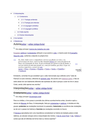 2 Interpretações

o

2.1 Cristianismo



2.1.1 Teologia amilenista



2.1.2 Teologia pré-milenista



2.1.3 Linguagem simbólica



2.1.4 Linguagem profética

o

2.2 Visão espírita

o

2.3 Outras interpretações

3 Ver também
4 Referências

Autoria[editar | editar código-fonte]
Ver artigo principal: Autoria dos trabalhos de João
Exegetas católicos e protestantes atribuem a sua autoria a João, o mesmo autor do Evangelho
Segundo João, conforme o descrito no próprio livro:

Eu, João, irmão vosso e companheiro convosco na aflição, no reino, e na
perseverança em Jesus, estava na ilha chamada Patmos por causa da palavra de
Deus e do testemunho de Jesus. Eu fui arrebatado em espírito no dia do Senhor, e
ouvi por detrás de mim uma grande voz, como de trombeta, que dizia: O que vês,
escreve-o num livro, e envia-o às sete
igrejas: a Éfeso, a Esmirna, a Pérgamo, a Tiatira, a Sardes, a Filadélfia e
a Laodiceia.

—
(Apocalipse
1:9–115 )

Entretanto, correntes há que acreditam que o João mencionado aqui (referido como "João de
Patmos") é outro indivíduo, diferente do apóstolo João. De acordo com Clarence Larkin, o fato do
estilo deste livro ser totalmente diferente das epístolas de João é porque o autor do livro é Jesus
Cristo, sendo João apenas seu escriba.1

Interpretações[editar | editar código-fonte]
Cristianismo[editar | editar código-fonte]
Ver artigo principal: Escatologia cristã
Para os cristãos, o livro possui a previsão dos últimos acontecimentos antes, durante e após o
retorno do Messias de Deus. A interpretação, feita por protestantes e católicos, é dividida em três
grupos: preterista (as revelações ocorreram no passado), historicista (a ocorrência das revelações
se dá com o passar da história) e futurista (as revelações ocorrerão no futuro).
A literatura apocalíptica tem uma importância considerável na história da tradição judaico-cristãislâmica, ao veicular crenças como a ressurreição dos mortos, o dia do Juízo Final, o céu, oinferno e
outras que são ali referidas de forma mais ou menos explícita.6

 