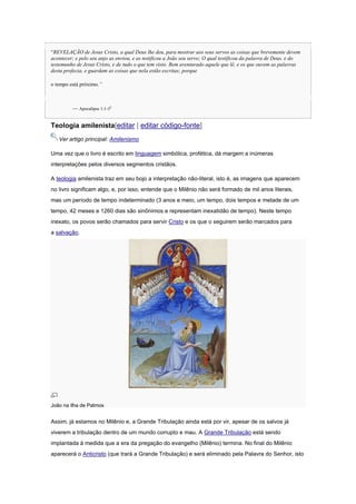 “REVELAÇÃO de Jesus Cristo, a qual Deus lhe deu, para mostrar aos seus servos as coisas que brevemente devem
acontecer; e pelo seu anjo as enviou, e as notificou a João seu servo; O qual testificou da palavra de Deus, e do
testemunho de Jesus Cristo, e de tudo o que tem visto. Bem aventurado aquele que lê, e os que ouvem as palavras
desta profecia, e guardam as coisas que nela estão escritas; porque
o tempo está próximo.”

— Apocalipse 1:1-35

Teologia amilenista[editar | editar código-fonte]
Ver artigo principal: Amilenismo
Uma vez que o livro é escrito em linguagem simbólica, profética, dá margem a inúmeras
interpretações pelos diversos segmentos cristãos.
A teologia amilenista traz em seu bojo a interpretação não-literal, isto é, as imagens que aparecem
no livro significam algo, e, por isso, entende que o Milênio não será formado de mil anos literais,
mas um período de tempo indeterminado (3 anos e meio, um tempo, dois tempos e metade de um
tempo, 42 meses e 1260 dias são sinônimos e representam inexatidão de tempo). Neste tempo
inexato, os povos serão chamados para servir Cristo e os que o seguirem serão marcados para
a salvação.

João na ilha de Patmos

Assim, já estamos no Milênio e, a Grande Tribulação ainda está por vir, apesar de os salvos já
viverem a tribulação dentro de um mundo corrupto e mau. A Grande Tribulação está sendo
implantada à medida que a era da pregação do evangelho (Milênio) termina. No final do Milênio
aparecerá o Anticristo (que trará a Grande Tribulação) e será eliminado pela Palavra do Senhor, isto

 