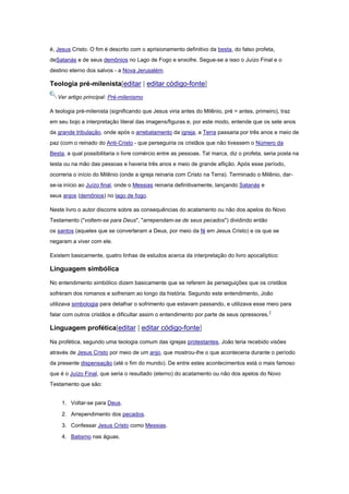 é, Jesus Cristo. O fim é descrito com o aprisionamento definitivo da besta, do falso profeta,
deSatanás e de seus demônios no Lago de Fogo e enxofre. Segue-se a isso o Juízo Final e o
destino eterno dos salvos - a Nova Jerusalém.

Teologia pré-milenista[editar | editar código-fonte]
Ver artigo principal: Pré-milenismo
A teologia pré-milenista (significando que Jesus viria antes do Milênio, pré = antes, primeiro), traz
em seu bojo a interpretação literal das imagens/figuras e, por este modo, entende que os sete anos
da grande tribulação, onde após o arrebatamento da igreja, a Terra passaria por três anos e meio de
paz (com o reinado do Anti-Cristo - que perseguiria os cristãos que não tivessem o Número da
Besta, a qual possibilitaria o livre comércio entre as pessoas. Tal marca, diz o profeta, seria posta na
testa ou na mão das pessoas e haveria três anos e meio de grande aflição. Após esse período,
ocorreria o início do Milênio (onde a igreja reinaria com Cristo na Terra). Terminado o Milênio, darse-ia início ao Juízo final, onde o Messias reinaria definitivamente, lançando Satanás e
seus anjos (demônios) no lago de fogo.
Neste livro o autor discorre sobre as consequências do acatamento ou não dos apelos do Novo
Testamento ("voltem-se para Deus", "arrependam-se de seus pecados") dividindo então
os santos (aqueles que se converteram a Deus, por meio da fé em Jesus Cristo) e os que se
negaram a viver com ele.
Existem basicamente, quatro linhas de estudos acerca da interpretação do livro apocalíptico:

Linguagem simbólica
No entendimento simbólico dizem basicamente que se referem às perseguições que os cristãos
sofreram dos romanos e sofreriam ao longo da história. Segundo este entendimento, João
utilizava simbologia para detalhar o sofrimento que estavam passando, e utilizava esse meio para
falar com outros cristãos e dificultar assim o entendimento por parte de seus opressores. 7

Linguagem profética[editar | editar código-fonte]
Na profética, segundo uma teologia comum das igrejas protestantes, João teria recebido visões
através de Jesus Cristo por meio de um anjo, que mostrou-lhe o que aconteceria durante o período
da presente dispensação (até o fim do mundo). De entre estes acontecimentos está o mais famoso
que é o Juízo Final, que seria o resultado (eterno) do acatamento ou não dos apelos do Novo
Testamento que são:
1. Voltar-se para Deus.
2. Arrependimento dos pecados.
3. Confessar Jesus Cristo como Messias.
4. Batismo nas águas.

 