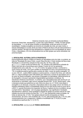 Estamos iniciando mais um trimestre na Escola Bíblica
Dominical. Desta feita, estudaremos, a partir das Lições Bíblicas – CPAD, As Sete Igrejas
do Apocalipse. Trata-se de lições focadas na eclesiologia, ainda que tenha um fundo
escatológico. A igreja evangélica se encontra em situação de crise, por esse motivo, o
estudo eclesiológico é crucial, tendo por base a Palavra de Deus a fim de reencontramos o
caminho perdido. Na lição de hoje estudaremos a respeito do livro da Revelação de Jesus
Cristo, o Apocalipse, a fim de contextualizarmos as Sete Igrejas que serão estudadas nas
próximas lições.
1. APOCALIPSE: AUTORIA, DATA E PROPÓSITO
Equivocadamente alguns cristãos se referem ao Apocalipse como de João, no entanto, se
trata da ―Revelação de Jesus Cristo, a qual (‗Deus lhe deu‘). Cristo recebeu de Deus essa
Revelação e a encaminhou através do Seu anjo (Ap. 22.16) a João, que
se encontrava preso na ilha de Patmos (Ap. 1.9), situada a 80 quilômetros sudoeste de
Éfeso, para que ele a transmitisse para a Igreja. O autor do livro se apresenta
simplesmente como João (Ap. 1.1; 1.4; 21.2; 22.8). As igrejas da Ásia o conheciam a
quem chama de irmão, com quem partilha as tribulações do reino e da perseverança (Ap.
1.9). A evidência externa aponta para a autoria de João, o autor do quarto evangelho. Já
no ano 150 d.C., Justino Mártir aceitava a autoria joanina, o mesmo fez Irineu, por volta de
200 d. C. Alguns teólogos veem dificuldade para relacionar a autoria do Apocalipse com a
do autor do quarto evangelho, isso porque a linguagem do Apocalipse, diferentemente da
do Evangelho, é brusca e apresenta irregularidades gramaticais e sintáticas. Os
estudiosos ortodoxos reconhecem, no entanto, que o Apocalipse teria sido escrito por um
amanuense ou secretário, algo comum naqueles tempos (Rm. 16.22). Sendo assim, João,
o discípulo amado que pertencia ao ciclo íntimo de Jesus (Jo. 21.10,24), teria ditado o
evangelho a um discípulo, enquanto o Apocalipse está no seu grego comum de hebreu. A
tradição eclesiástica atribui a possibilidade desse livro ter sido escrito entre os anos de 81
a 96 d. C, quando Domiciano era imperador de Roma. O gênero do livro é profético, já que
o próprio termo ―Apocalipse‖, vem do grego apokalypsis, cujo significado é revelação,
desvelamento e abertura. Essa revelação é dirigida às igrejas do primeiro século em sete
cidades da província romana da Ásia (Ap. 1.4,11), que representam todas as igrejas, de
todas as épocas (Ap. 2.7,23). Tais igrejas estavam sendo ameaçadas por falsos
ensinamentos, tal como o dos nicolaítas (Ap. 2.5,15), pela perseguição (Ap. 2.10,13), pelo
comprometimento com o paganismo, idolatria e imoralidade (Ap. 2.14,20,21) e pela
complacência espiritual (Ap. 3.1-3,15-17).
2. APOCALIPSE: ESTRUTURA E TEMAS ABORDADOS

 