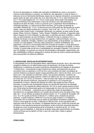No livro do Apocalipse os cristãos são chamados à fidelidade em meio a uma guerra
cósmica contra Satanás e o pecado, na medida em que aguardam a vinda de Jesus. A
estrutura do livro é facilmente identificada, depois de um capítulo introdutório, encontramos
quatro séries de sete: sete cartas (Ap. 2,3), sete selos (Ap. 5.1-8.1), sete trombetas (Ap.
8.2-11.19) e sete flagelos (Ap. 15.1-16.21). Essa quatro séries estão intercaladas com
diversos interlúdios que interrompem o fluxo da narrativa e que não pertencem à
sequência da série de setes. O livro é concluído com o julgamento final da Babilônia, a
civilização apóstata, e a vitória final do Reino de Deus, por ocasião da descida da
Jerusalém Celestial (Ap. 17-21). A estrutura do livro pode ainda ser demarcada por quatro
visões, cada uma delas iniciada com o convite: ―Vem e vê‖ (Ap. 1.9; 4.1; 17.1; 21.9). A
primeira visão mostra Cristo, o Revelador Glorificado, em seguida, as sete cartas às sete
igrejas: Éfeso, Esmirna, Pérgamo, Tiatira, Sardes, Filadélfia e Laodicéia. A segunda visão
trata a respeito do Trono Celestial, os sete selos, o interlúdio das duas multidões, o sétimo
selo, as sete trombetas, as seis trombetas, o interlúdio do anjo e o pequeno livro, a
medição do templo e as duas testemunhas, em seguida, a sétima trombeta, com outro
interlúdio, revelando o Dragão, a Mulher e seu Descendente, as Duas Bestas, as visões de
consolo e os sete flagelos. A terceira visão apresenta o mistério da Babilônia, seu
julgamento, o triunfo e a consumação final com as bodas do cordeiro, a vinda gloriosa de
Cristo, a batalha entre Cristo e o Anticristo, a prisão final de Satanás e da Morte, e a Nova
Criação. A quarta visão se dá com a manifestação da Jerusalém Celestial. O livro termina
com um Epílogo, no qual traz um conjunto de exortações e afirmações, relacionadas, que
dão credibilidade à profecia, asseguram a certeza da vinda de Cristo e solicita aos leitores
para que guardem as palavras proféticas.

3. APOCALIPSE: ESCOLAS DE INTERPRETAÇÃO
A interpretação do livro do Apocalipse difere, dependendo da escola, isto é, dos elementos
exegéticos adotas por um determinado grupo de estudiosos. Ao longo da história,
destacamos o surgimento de quatro movimentos interpretativos em relação ao Apocalipse:
1) Historicismo – compreende a ordem literária das visões, principalmente as que se
encontram entre os capítulos 4 a 20.6 do livro como símbolos da ordem cronológica de
eventos históricos sucessivos desde a igreja apostólica até o retorno de Cristo, com a nova
terra e céu. Tais capítulos se refeririam, assim, aos períodos patrístico, medieval, da
Reforma, e às eras da igreja moderna, anterior ao milênio (Ap. 20.1-6) e a segunda vinda
de Cristo (Ap. 20.7-22.5); 2) Futurismo – trata da ordem das visões em referência à ordem
particular dos eventos históricos, associando os capítulos 4 a 22 a eventos que
acontecerão no futuro, distante dos leitores de João e das Igrejas da Ásia. Para os
futuristas, os eventos que acontecerão incluem um período de sete anos de tribulação
intensa (Ap. 6-19), seguida de milênio literal (Ap. 20.1-6) no qual a Igreja reinará na terra
com Cristo antes da ressureição geral e da inauguração do novo céu e da nova terra (Ap.
20.7-22.5); 3) Preterista – argumenta que a maioria das visões do Apocalipse já
aconteceu em um passado distante, por ocasião dos primeiros anos da igreja cristã. Para
eles, Ap. 1 a 3 se referem às igrejas do primeiro século; 4 a 11 à queda de Jerusalém (70
d.C); 12 a 19 à queda de Roma no Século IV; o milênio seria o restante do período
patrístico, a igreja medieval, a Reforma e as eras da igreja moderna; e 4) Idealismo –
concordam com os historicistas que as visões do Apocalipse simbolizam conflitos entre
Cristo e a Sua igreja de um lado, e Satanás e o Mal do outro, da era apostólica até a
segunda vinda de Cristo. No entanto, os idealistas afirmam que a ordem dos eventos não
se refere a uma sequência temporal (cronológica), antes encontram expressão das lutas
da igreja em curso na perseverança da fé no presente. A narrativa de Ap. 4 a 19 diz
respeito, para os idealistas, a cada época da igreja, todas elas experimentam os embates
contra as forças que se opõem a Cristo, e que, por outro lado, incitam a igreja à
perseverança.

CONCLUSÃO

 