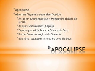 *
*Apocalipse
*Algumas Figuras e seus significados:
*Anjo: em Grego Angelous = Mensageiro (Pastor da
Igreja)
*As Duas Testemunhas: A Igreja
*Espada que sai da boca: A Palavra de Deus
*Besta: Governo, regime de Governo
*Babilônia: Qualquer Inimigo do povo de Deus
 