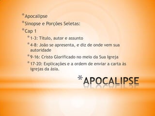 *
*Apocalipse
*Sinopse e Porções Seletas:
*Cap 1
*1-3: Título, autor e assunto
*4-8: João se apresenta, e diz de onde vem sua
autoridade
*9-16: Cristo Glorificado no meio da Sua Igreja
*17-20: Explicações e a ordem de enviar a carta às
igrejas da ásia.
 