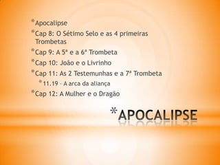 *
*Apocalipse
*Cap 8: O Sétimo Selo e as 4 primeiras
Trombetas
*Cap 9: A 5ª e a 6ª Trombeta
*Cap 10: João e o Livrinho
*Cap 11: As 2 Testemunhas e a 7ª Trombeta
*11.19 – A arca da aliança
*Cap 12: A Mulher e o Dragão
 