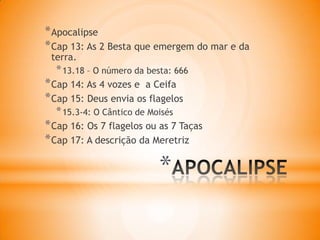 *
*Apocalipse
*Cap 13: As 2 Besta que emergem do mar e da
terra.
*13.18 – O número da besta: 666
*Cap 14: As 4 vozes e a Ceifa
*Cap 15: Deus envia os flagelos
*15.3-4: O Cântico de Moisés
*Cap 16: Os 7 flagelos ou as 7 Taças
*Cap 17: A descrição da Meretriz
 