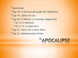 *
*Apocalipse
*Cap 18: O Anúncio da queda da “Babilônia”
*Cap 19: Júbilo no céu
*Cap 20: O Milênio e o Grande Julgamento
*20.1-2: O Milênio(?)
*20.11-15: O Julgamento
*Cap 21: Novo Céu e Nova Terra
*Cap 22: Admoestações Finais
 