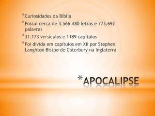 *
*Curiosidades da Bíblia
*Possui cerca de 3.566.480 letras e 773.692
palavras
*31.173 versículos e 1189 capítulos
*Foi divida em capítulos em XII por Stephen
Langhton Bistpo de Caterbury na Inglaterra
 