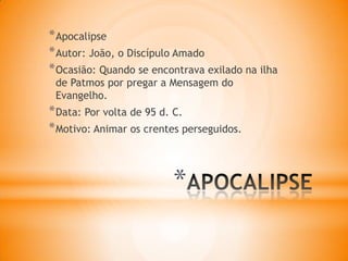 *
*Apocalipse
*Autor: João, o Discípulo Amado
*Ocasião: Quando se encontrava exilado na ilha
de Patmos por pregar a Mensagem do
Evangelho.
*Data: Por volta de 95 d. C.
*Motivo: Animar os crentes perseguidos.
 