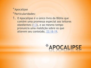*
*Apocalipse
*Particularidades:
1. O Apocalipse é o único livro da Bíblia que
contém uma promessa especial aos leitores
obedientes (1:3), e ao mesmo tempo
pronuncia uma maldição sobre os que
alterem seu conteúdo, 22:18-19.
 