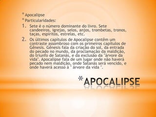 *
*Apocalipse
*Particularidades:
1. Sete é o número dominante do livro. Sete
candeeiros, igrejas, selos, anjos, trombetas, tronos,
taças, espíritos, estrelas, etc.
2. Os últimos capítulos de Apocalipse contêm um
contraste assombroso com os primeiros capítulos de
Gênesis. Gênesis fala da criação do sol, da entrada
do pecado no mundo, da proclamação da maldição,
do triunfo de Satanás, e da exclusão da "árvore da
vida". Apocalipse fala de um lugar onde não haverá
pecado nem maldição, onde Satanás será vencido, e
onde haverá acesso à " árvore da vida ".
 