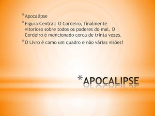 *
*Apocalipse
*Figura Central: O Cordeiro, finalmente
vitorioso sobre todos os poderes do mal. O
Cordeiro é mencionado cerca de trinta vezes.
*O Livro é como um quadro e não várias visões!
 