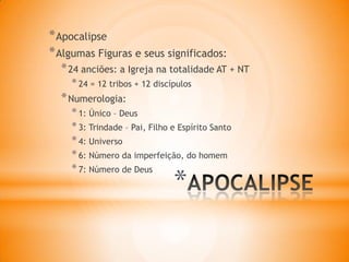 *
*Apocalipse
*Algumas Figuras e seus significados:
*24 anciões: a Igreja na totalidade AT + NT
*24 = 12 tribos + 12 discípulos
*Numerologia:
*1: Único – Deus
*3: Trindade – Pai, Filho e Espírito Santo
*4: Universo
*6: Número da imperfeição, do homem
*7: Número de Deus
 
