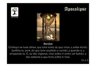 SardesSardesSardesSardes
Conheço as tuas obras, que tens nome de que vives, e estás morto.
Lembra-te, pois, do que tens recebido e ouvido, e guarda-o, e
arrepende-te. E, se não vigiares, virei sobre ti como um ladrão, e
não saberás a que hora sobre ti virei.
3:1 e 3
 