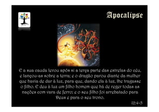 E a sua cauda levou após si a terça parte das estrelas do céu,
e lançou-as sobre a terra; e o dragão parou diante da mulher
que havia de dar à luz, para que, dando ela à luz, lhe tragasse
o filho. E deu à luz um filho homem que há de reger todas as
nações com vara de ferro; e o seu filho foi arrebatado para
Deus e para o seu trono.
12:4-5
 