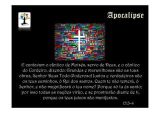 E cantavam o cântico de Moisés, servo de Deus, e o cântico
do Cordeiro, dizendo: Grandes e maravilhosas são as tuas
obras, Senhor Deus Todo-Poderoso! Justos e verdadeiros são
os teus caminhos, ó Rei dos santos. Quem te não temerá, ó
Senhor, e não magnificará o teu nome? Porque só tu és santo;
por isso todas as nações virão, e se prostrarão diante de ti,
porque os teus juízos são manifestos.
15:3-4
 
