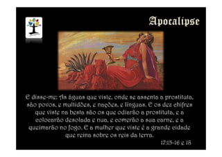 E disse-me: As águas que viste, onde se assenta a prostituta,
são povos, e multidões, e nações, e línguas. E os dez chifres
que viste na besta são os que odiarão a prostituta, e a
colocarão desolada e nua, e comerão a sua carne, e a
queimarão no fogo. E a mulher que viste é a grande cidade
que reina sobre os reis da terra.
17:15-16 e 18
 