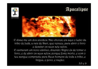 E disse-me um dos anciãos: Não chores; eis aqui o Leão da
tribo de Judá, a raiz de Davi, que venceu, para abrir o livro
e desatar os seus sete selos.
E cantavam um novo cântico, dizendo: Digno és de tomar o
livro, e de abrir os seus selos; porque foste morto, e com o
teu sangue compraste para Deus homens de toda a tribo, e
língua, e povo, e nação;
5:5 e 9
 