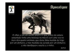 E olhei, e eis um cavalo preto e o que sobre ele estava
assentado tinha uma balança na mão.E ouvi uma voz no
meio dos quatro animais, que dizia: Uma medida de trigo
por um dinheiro, e três medidas de cevada por um dinheiro;
e não danifiques o azeite e o vinho.
6:5-6
 