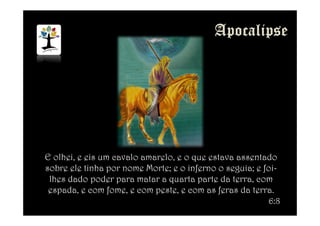 E olhei, e eis um cavalo amarelo, e o que estava assentado
sobre ele tinha por nome Morte; e o inferno o seguia; e foi-
lhes dado poder para matar a quarta parte da terra, com
espada, e com fome, e com peste, e com as feras da terra.
6:8
 