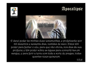 E darei poder às minhas duas testemunhas, e profetizarão por
mil duzentos e sessenta dias, vestidas de saco. Estes têm
poder para fechar o céu, para que não chova, nos dias da sua
profecia; e têm poder sobre as águas para convertê-las em
sangue, e para ferir a terra com toda a sorte de pragas, todas
quantas vezes quiserem.
11:3,6
 