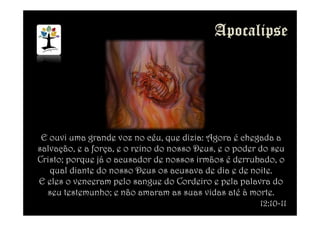 E ouvi uma grande voz no céu, que dizia: Agora é chegada a
salvação, e a força, e o reino do nosso Deus, e o poder do seu
Cristo; porque já o acusador de nossos irmãos é derrubado, o
qual diante do nosso Deus os acusava de dia e de noite.
E eles o venceram pelo sangue do Cordeiro e pela palavra do
seu testemunho; e não amaram as suas vidas até à morte.
12:10-11
 
