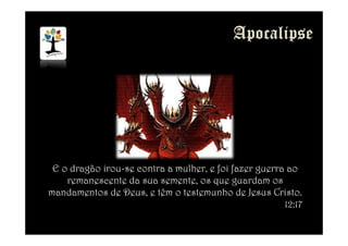 E o dragão irou-se contra a mulher, e foi fazer guerra ao
remanescente da sua semente, os que guardam os
mandamentos de Deus, e têm o testemunho de Jesus Cristo.
12:17
 