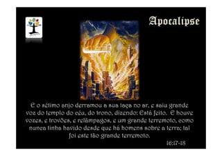 E o sétimo anjo derramou a sua taça no ar, e saiu grande
voz do templo do céu, do trono, dizendo: Está feito. E houve
vozes, e trovões, e relâmpagos, e um grande terremoto, como
nunca tinha havido desde que há homens sobre a terra; tal
foi este tão grande terremoto.
16:17-18
 